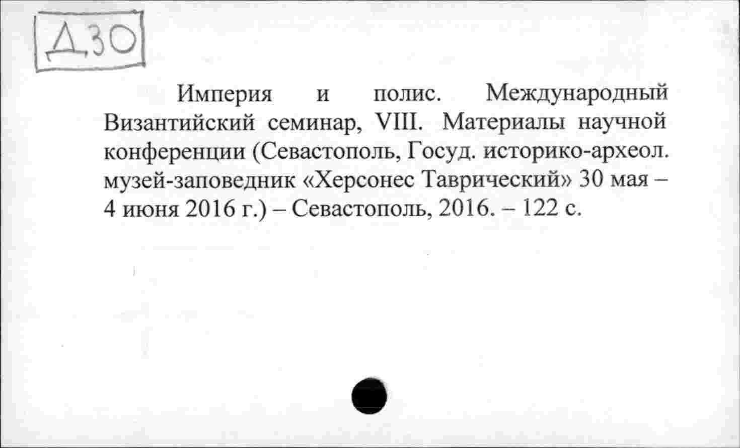 ﻿о
Империя и полис. Международный Византийский семинар, VIII. Материалы научной конференции (Севастополь, Госуд. историко-археол. музей-заповедник «Херсонес Таврический» 30 мая -4 июня 2016 г.) - Севастополь, 2016. - 122 с.